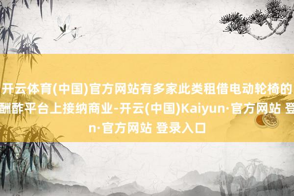 开云体育(中国)官方网站有多家此类租借电动轮椅的商家在酬酢平台上接纳商业-开云(中国)Kaiyun·官方网站 登录入口