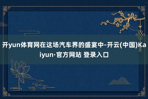 开yun体育网在这场汽车界的盛宴中-开云(中国)Kaiyun·官方网站 登录入口