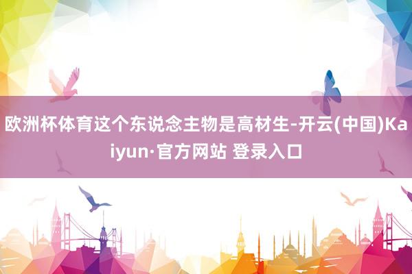 欧洲杯体育这个东说念主物是高材生-开云(中国)Kaiyun·官方网站 登录入口