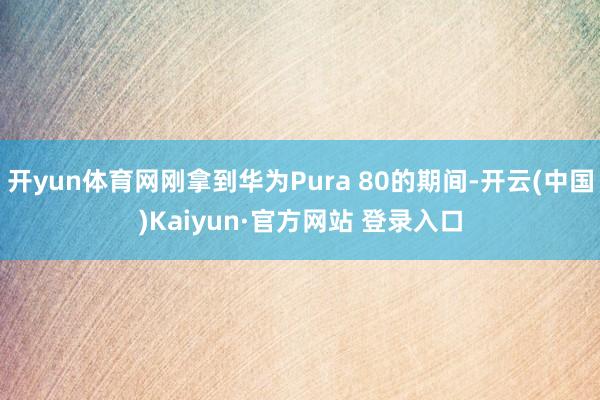 开yun体育网刚拿到华为Pura 80的期间-开云(中国)Kaiyun·官方网站 登录入口