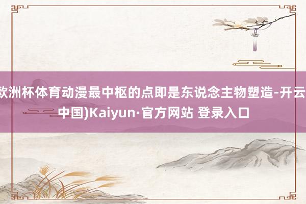 欧洲杯体育动漫最中枢的点即是东说念主物塑造-开云(中国)Kaiyun·官方网站 登录入口
