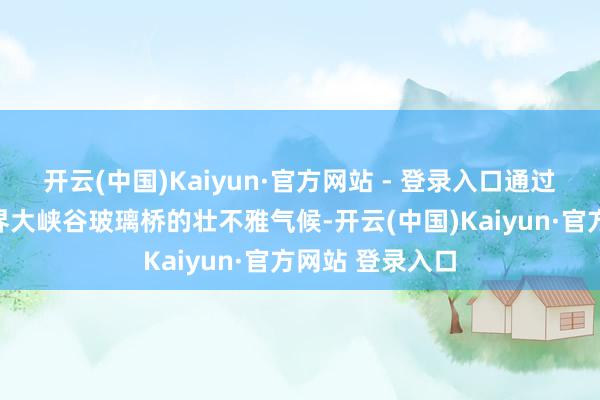 开云(中国)Kaiyun·官方网站 - 登录入口通过视频展示张家界大峡谷玻璃桥的壮不雅气候-开云(中国)Kaiyun·官方网站 登录入口