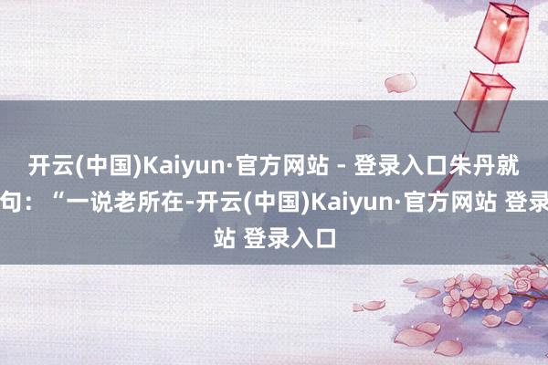 开云(中国)Kaiyun·官方网站 - 登录入口朱丹就来了句：“一说老所在-开云(中国)Kaiyun·官方网站 登录入口