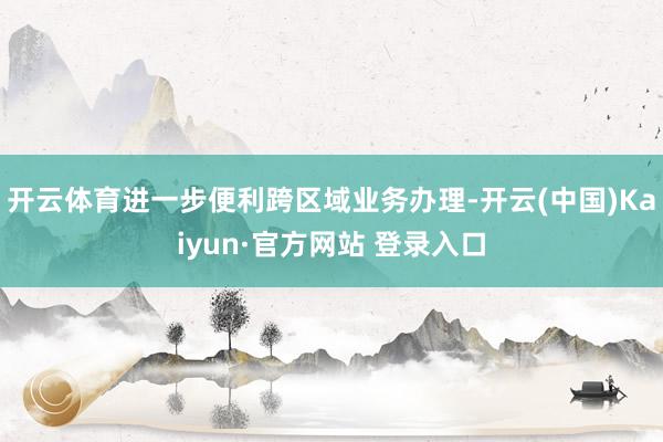 开云体育进一步便利跨区域业务办理-开云(中国)Kaiyun·官方网站 登录入口