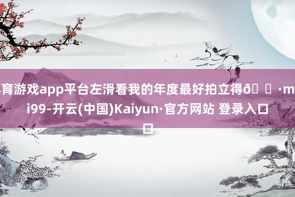 体育游戏app平台左滑看我的年度最好拍立得📷mini99-开云(中国)Kaiyun·官方网站 登录入口