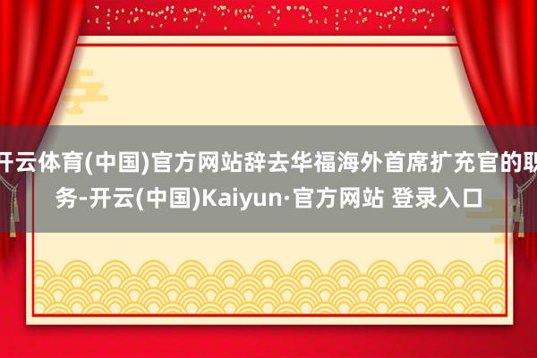 开云体育(中国)官方网站辞去华福海外首席扩充官的职务-开云(中国)Kaiyun·官方网站 登录入口