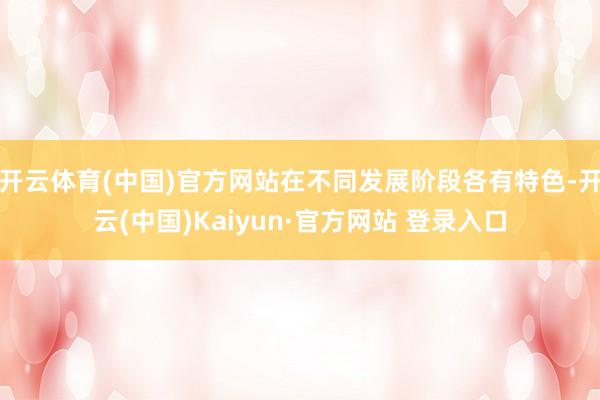 开云体育(中国)官方网站在不同发展阶段各有特色-开云(中国)Kaiyun·官方网站 登录入口