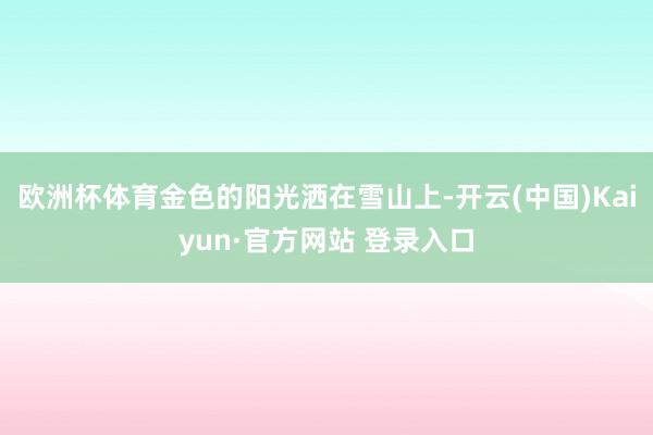 欧洲杯体育金色的阳光洒在雪山上-开云(中国)Kaiyun·官方网站 登录入口