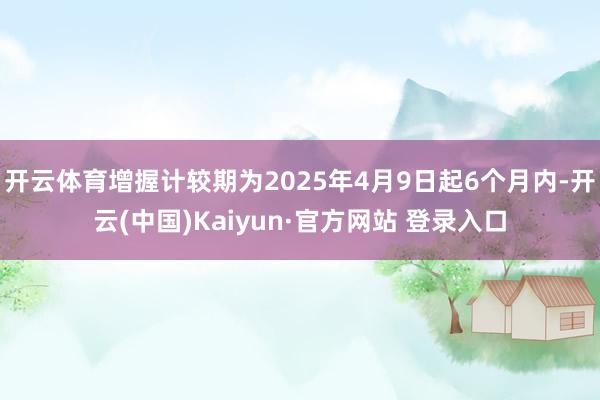 开云体育增握计较期为2025年4月9日起6个月内-开云(中国)Kaiyun·官方网站 登录入口