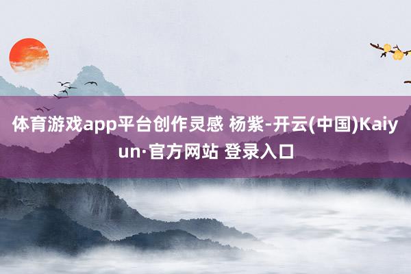 体育游戏app平台创作灵感 杨紫-开云(中国)Kaiyun·官方网站 登录入口