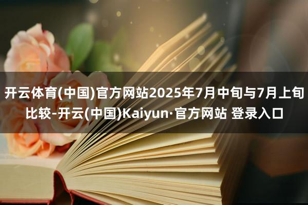 开云体育(中国)官方网站2025年7月中旬与7月上旬比较-开云(中国)Kaiyun·官方网站 登录入口