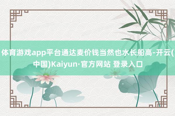 体育游戏app平台通达麦价钱当然也水长船高-开云(中国)Kaiyun·官方网站 登录入口