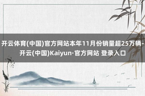 开云体育(中国)官方网站本年11月份销量超25万辆-开云(中国)Kaiyun·官方网站 登录入口