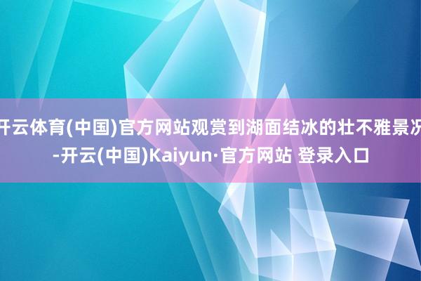 开云体育(中国)官方网站观赏到湖面结冰的壮不雅景况-开云(中国)Kaiyun·官方网站 登录入口