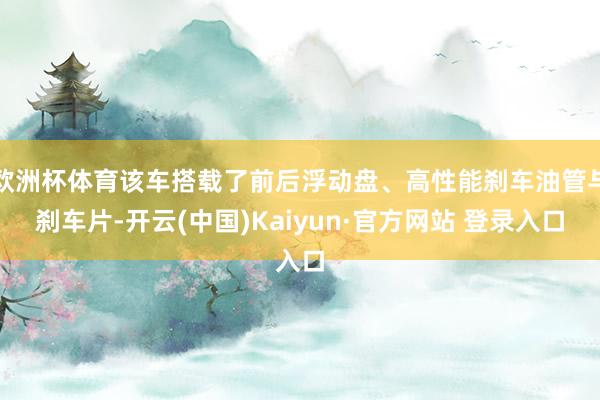 欧洲杯体育该车搭载了前后浮动盘、高性能刹车油管与刹车片-开云(中国)Kaiyun·官方网站 登录入口