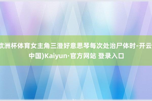 欧洲杯体育女主角三澄好意思琴每次处治尸体时-开云(中国)Kaiyun·官方网站 登录入口
