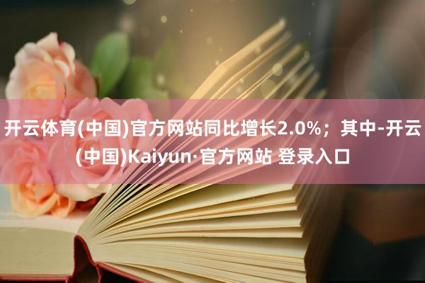 开云体育(中国)官方网站同比增长2.0%；其中-开云(中国)Kaiyun·官方网站 登录入口