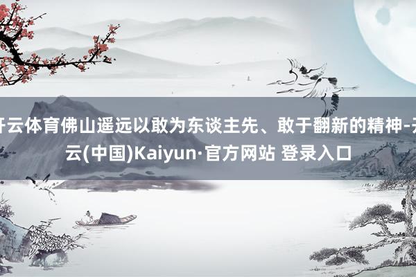 开云体育佛山遥远以敢为东谈主先、敢于翻新的精神-开云(中国)Kaiyun·官方网站 登录入口
