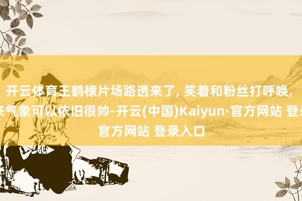 开云体育王鹤棣片场路透来了, 笑着和粉丝打呼唤, 看起来气象可以依旧很帅-开云(中国)Kaiyun·官方网站 登录入口