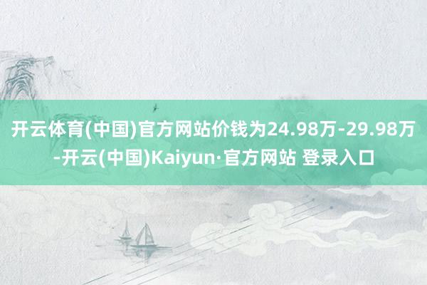 开云体育(中国)官方网站价钱为24.98万-29.98万-开云(中国)Kaiyun·官方网站 登录入口