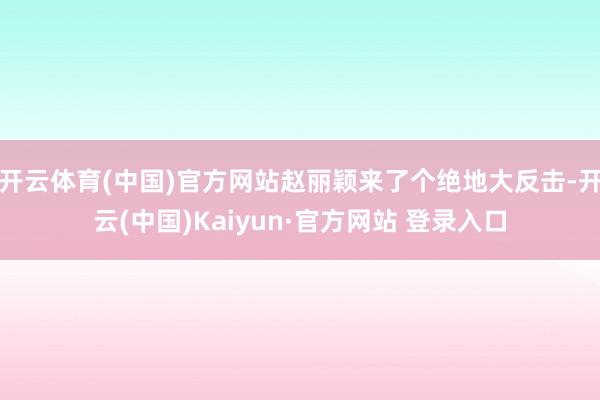 开云体育(中国)官方网站赵丽颖来了个绝地大反击-开云(中国)Kaiyun·官方网站 登录入口