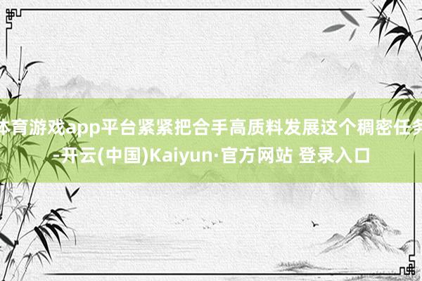 体育游戏app平台紧紧把合手高质料发展这个稠密任务-开云(中国)Kaiyun·官方网站 登录入口