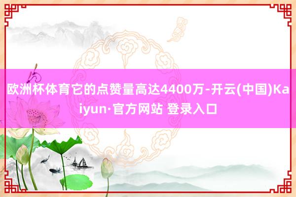 欧洲杯体育它的点赞量高达4400万-开云(中国)Kaiyun·官方网站 登录入口