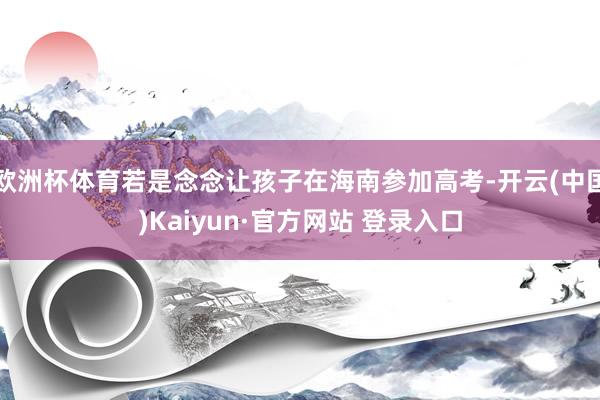 欧洲杯体育若是念念让孩子在海南参加高考-开云(中国)Kaiyun·官方网站 登录入口