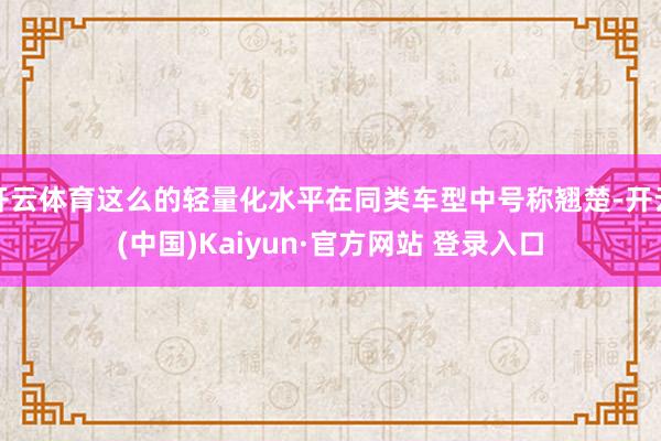 开云体育这么的轻量化水平在同类车型中号称翘楚-开云(中国)Kaiyun·官方网站 登录入口