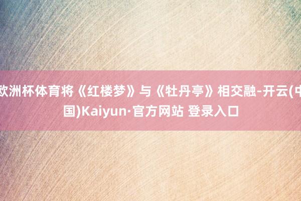欧洲杯体育将《红楼梦》与《牡丹亭》相交融-开云(中国)Kaiyun·官方网站 登录入口