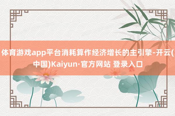体育游戏app平台消耗算作经济增长的主引擎-开云(中国)Kaiyun·官方网站 登录入口