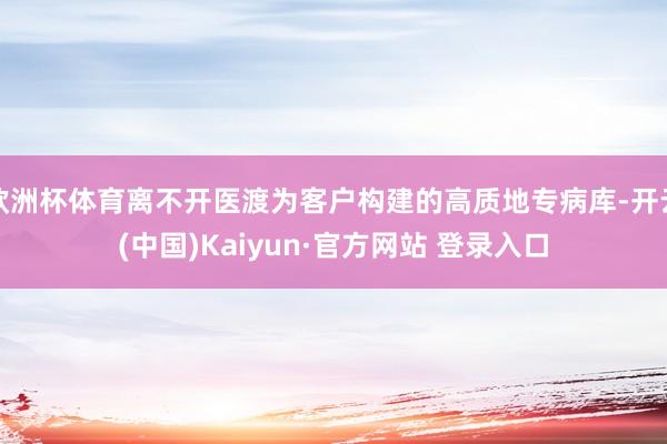 欧洲杯体育离不开医渡为客户构建的高质地专病库-开云(中国)Kaiyun·官方网站 登录入口