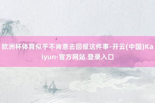 欧洲杯体育似乎不肯意去回报这件事-开云(中国)Kaiyun·官方网站 登录入口