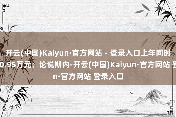 开云(中国)Kaiyun·官方网站 - 登录入口上年同时为-5970.95万元；论说期内-开云(中国)Kaiyun·官方网站 登录入口