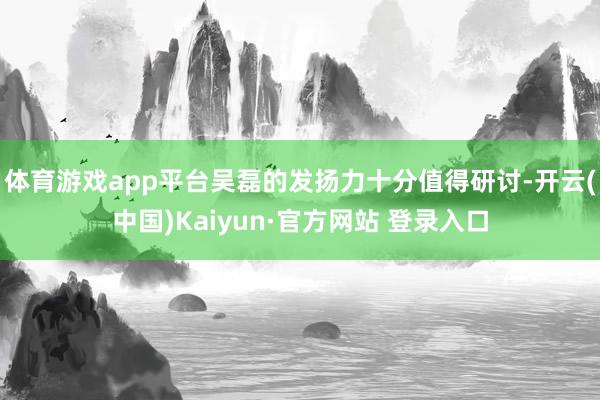 体育游戏app平台吴磊的发扬力十分值得研讨-开云(中国)Kaiyun·官方网站 登录入口