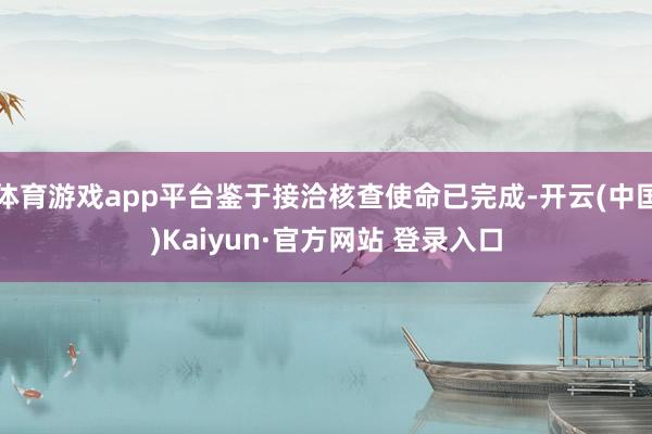 体育游戏app平台鉴于接洽核查使命已完成-开云(中国)Kaiyun·官方网站 登录入口