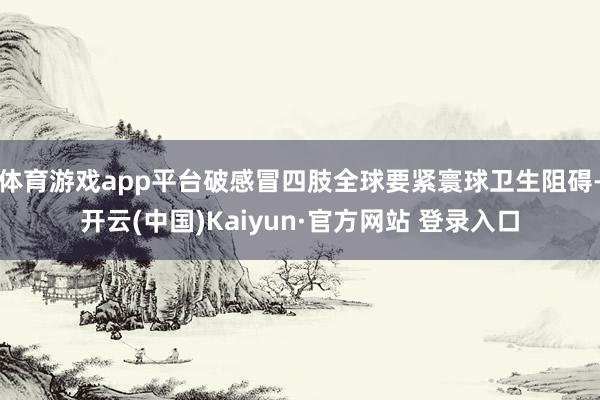 体育游戏app平台破感冒四肢全球要紧寰球卫生阻碍-开云(中国)Kaiyun·官方网站 登录入口