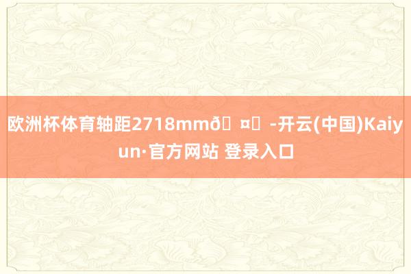 欧洲杯体育轴距2718mm🤔-开云(中国)Kaiyun·官方网站 登录入口