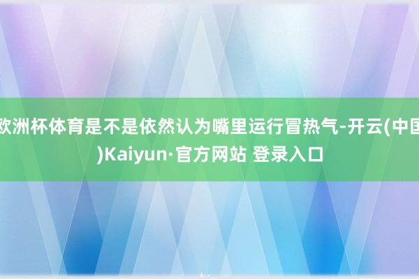 欧洲杯体育是不是依然认为嘴里运行冒热气-开云(中国)Kaiyun·官方网站 登录入口