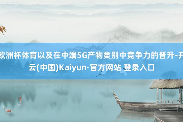 欧洲杯体育以及在中端5G产物类别中竞争力的晋升-开云(中国)Kaiyun·官方网站 登录入口