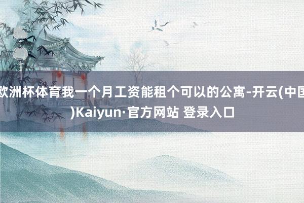 欧洲杯体育我一个月工资能租个可以的公寓-开云(中国)Kaiyun·官方网站 登录入口