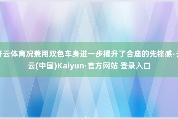 开云体育况兼用双色车身进一步擢升了合座的先锋感-开云(中国)Kaiyun·官方网站 登录入口