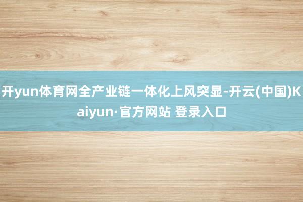 开yun体育网全产业链一体化上风突显-开云(中国)Kaiyun·官方网站 登录入口