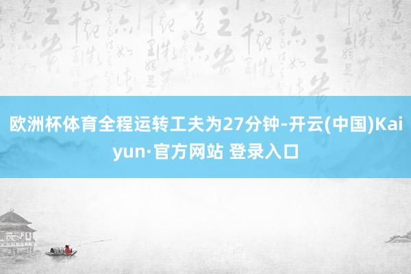 欧洲杯体育全程运转工夫为27分钟-开云(中国)Kaiyun·官方网站 登录入口