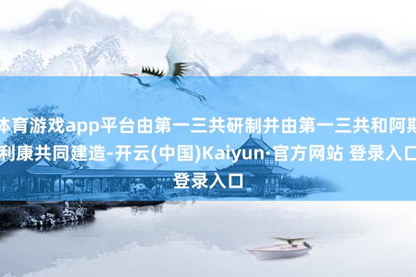 体育游戏app平台由第一三共研制并由第一三共和阿斯利康共同建造-开云(中国)Kaiyun·官方网站 登录入口