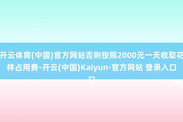 开云体育(中国)官方网站否则按照2000元一天收取花样占用费-开云(中国)Kaiyun·官方网站 登录入口