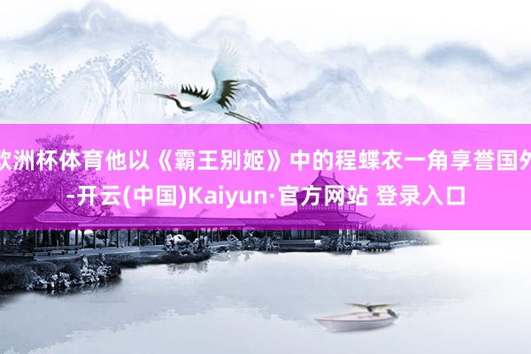 欧洲杯体育他以《霸王别姬》中的程蝶衣一角享誉国外-开云(中国)Kaiyun·官方网站 登录入口
