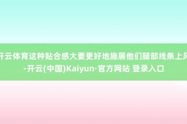 开云体育这种贴合感大要更好地施展他们腿部线条上风-开云(中国)Kaiyun·官方网站 登录入口