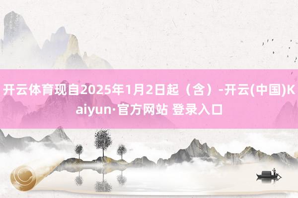 开云体育现自2025年1月2日起（含）-开云(中国)Kaiyun·官方网站 登录入口