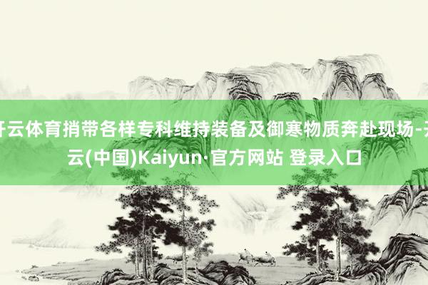 开云体育捎带各样专科维持装备及御寒物质奔赴现场-开云(中国)Kaiyun·官方网站 登录入口